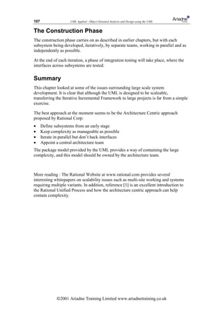 107                    UML Applied - Object Oriented Analysis and Design using the UML


The Construction Phase
The construction phase carries on as described in earlier chapters, but with each
subsystem being developed, iteratively, by separate teams, working in parallel and as
independently as possible.

At the end of each iteration, a phase of integration testing will take place, where the
interfaces across subsystems are tested.

Summary
This chapter looked at some of the issues surrounding large scale system
development. It is clear that although the UML is designed to be scaleable,
transferring the Iterative Incremental Framework to large projects is far from a simple
exercise.

The best approach at the moment seems to be the Architecture Centric approach
proposed by Rational Corp:
•     Define subsystems from an early stage
•     Keep complexity as manageable as possible
•     Iterate in parallel but don’t hack interfaces
•     Appoint a central architecture team
The package model provided by the UML provides a way of containing the large
complexity, and this model should be owned by the architecture team.



More reading : The Rational Website at www.rational.com provides several
interesting whitepapers on scalability issues such as multi-site working and systems
requiring multiple variants. In addition, reference [1] is an excellent introduction to
the Rational Unified Process and how the architecture centric approach can help
contain complexity.




               ã2001 Ariadne Training Limited www.ariadnetraining.co.uk
 