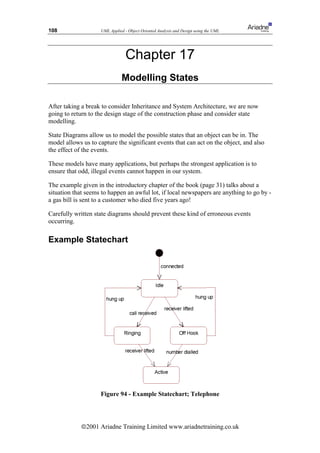 108                 UML Applied - Object Oriented Analysis and Design using the UML




                                 Chapter 17
                               Modelling States

After taking a break to consider Inheritance and System Architecture, we are now
going to return to the design stage of the construction phase and consider state
modelling.

State Diagrams allow us to model the possible states that an object can be in. The
model allows us to capture the significant events that can act on the object, and also
the effect of the events.

These models have many applications, but perhaps the strongest application is to
ensure that odd, illegal events cannot happen in our system.

The example given in the introductory chapter of the book (page 31) talks about a
situation that seems to happen an awful lot, if local newspapers are anything to go by -
a gas bill is sent to a customer who died five years ago!

Carefully written state diagrams should prevent these kind of erroneous events
occurring.

Example Statechart




                    Figure 94 - Example Statechart; Telephone




             ã2001 Ariadne Training Limited www.ariadnetraining.co.uk
 