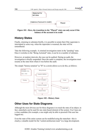 112                   UML Applied - Object Oriented Analysis and Design using the UML




      Figure 101 - Here, the transition to the Placed state can only occur if the
                           balance of the account is in credit

History States
Finally, returning to substates briefly, it is possible to notate that if the superstate is
interrupted in some way, when the superstate is resumed, the state will be
remembered.

Take the following example. A criminal investigation starts in the pending state.
Once it switches to the Being Actioned state, it can be in a number of substates.

However, at random intervals, the case can be audited. During an audit, the
investigation is briefly suspended. Once the audit is complete, the investigation must
resume at the state from where it was before the audit.

The simple history notation (a H in a circle) allows us to do this, as follows:




                                  Figure 102 - History State

Other Uses for State Diagrams
Although the most obvious use for these diagrams is to track the state of an object, in
fact, statecharts can be used for any state-based element of the system. Use Cases are
a clear candidate (for example, a use might only be able to proceed if the user has
logged on).

Even the state of the entire system can be modelled using the statechart - this is
clearly a valuable model for the central architecture team in a large development.



              ã2001 Ariadne Training Limited www.ariadnetraining.co.uk
 
