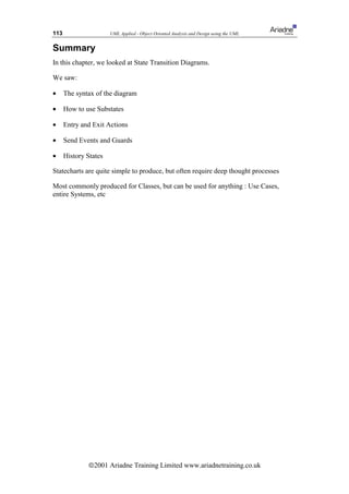 113                    UML Applied - Object Oriented Analysis and Design using the UML


Summary
In this chapter, we looked at State Transition Diagrams.

We saw:

•     The syntax of the diagram

•     How to use Substates

•     Entry and Exit Actions

•     Send Events and Guards

•     History States

Statecharts are quite simple to produce, but often require deep thought processes

Most commonly produced for Classes, but can be used for anything : Use Cases,
entire Systems, etc




              ã2001 Ariadne Training Limited www.ariadnetraining.co.uk
 