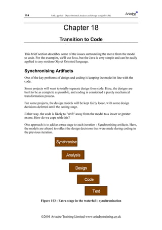 114                  UML Applied - Object Oriented Analysis and Design using the UML




                                  Chapter 18
                             Transition to Code

This brief section describes some of the issues surrounding the move from the model
to code. For the examples, we'll use Java, but the Java is very simple and can be easily
applied to any modern Object Oriented language.

Synchronising Artifacts
One of the key problems of design and coding is keeping the model in line with the
code.

Some projects will want to totally separate design from code. Here, the designs are
built to be as complete as possible, and coding is considered a purely mechanical
transformation process.

For some projects, the design models will be kept fairly loose, with some design
decisions deferred until the coding stage.

Either way, the code is likely to drift away from the model to a lesser or greater
extent. How do we cope with this?

One approach is to add an extra stage to each iteration - Synchronising artifacts. Here,
the models are altered to reflect the design decisions that were made during coding in
the previous iteration.




            Figure 103 - Extra stage in the waterfall - synchronisation



             ã2001 Ariadne Training Limited www.ariadnetraining.co.uk
 