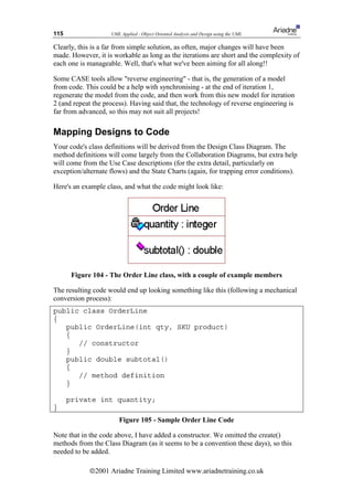 115                 UML Applied - Object Oriented Analysis and Design using the UML

Clearly, this is a far from simple solution, as often, major changes will have been
made. However, it is workable as long as the iterations are short and the complexity of
each one is manageable. Well, that's what we've been aiming for all along!!

Some CASE tools allow reverse engineering - that is, the generation of a model
from code. This could be a help with synchronising - at the end of iteration 1,
regenerate the model from the code, and then work from this new model for iteration
2 (and repeat the process). Having said that, the technology of reverse engineering is
far from advanced, so this may not suit all projects!

Mapping Designs to Code
Your code's class definitions will be derived from the Design Class Diagram. The
method definitions will come largely from the Collaboration Diagrams, but extra help
will come from the Use Case descriptions (for the extra detail, particularly on
exception/alternate flows) and the State Charts (again, for trapping error conditions).

Here's an example class, and what the code might look like:




       Figure 104 - The Order Line class, with a couple of example members

The resulting code would end up looking something like this (following a mechanical
conversion process):
public class OrderLine
{
   public OrderLine(int qty, SKU product)
   {
      // constructor
   }
   public double subtotal()
   {
      // method definition
   }

      private int quantity;
}
                       Figure 105 - Sample Order Line Code

Note that in the code above, I have added a constructor. We omitted the create()
methods from the Class Diagram (as it seems to be a convention these days), so this
needed to be added.

            ã2001 Ariadne Training Limited www.ariadnetraining.co.uk
 