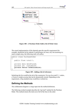 117                 UML Applied - Object Oriented Analysis and Design using the UML




            Figure 108 - A Purchase Order holds a list of Order Lines



The actual implementation of this depends upon the specific requirement (for
example, should the list be ordered, is performance an issue, etc), but assuming we
need a simple array, the following code will suffice:
public class PurchaseOrder
{
   public float total();

      private date datePlaced;
      private int customerID;
      private Vector OrderLineList;
}
                       Figure 109 - Adding a list of references

Initialising the list would be the job of the constructor. For non Java and C++ coders,
a Vector is simply an array that can be dynamically resized. Depending on the
requirement, a bog standard array would have worked too.

Defining the Methods
The collaboration diagram is a large input into the method definitions.

The following worked example describes the get total method for the Purchase
Order. This method returns the total cost of all of the lines in the order:




             ã2001 Ariadne Training Limited www.ariadnetraining.co.uk
 