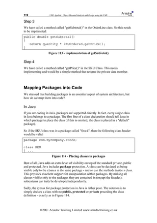 119                  UML Applied - Object Oriented Analysis and Design using the UML


Step 3
We have called a method called getSubtotal() in the OrderLine class. So this needs
to be implemeted:
public double getSubtotal()
{
   return quantity * SKUOrdered.getPrice();
}
                    Figure 113 - implementation of getSubtotal()

Step 4
We have called a method called getPrice() in the SKU Class. This needs
implementing and would be a simple method that returns the private data member.




Mapping Packages into Code
We stressed that building packages is an essential aspect of system architecture, but
how do we map them into code?

In Java
If you are coding in Java, packages are supported directly. In fact, every single class
in Java belongs to a package. The first line of a class declaration should tell Java in
which package to place the class (if this is omitted, the class is placed in a default
package).

So if the SKU class was in a package called Stock, then the following class header
would be valid:
package com.mycompany.stock;

class SKU
{ ...
                       Figure 114 - Placing classes in packages

Best of all, Java adds an extra level of visibility on top of the standard private, public
and protected. Java includes package protection. A class can be declared as being
visible only to the classes in the same package - and so can the methods inside a class.
This provides excellent support for encapsulation within packages. By making all
classes visible only to the packages they are contained in (except the facades),
subsystems can truly be developed independently.

Sadly, the syntax for package protection in Java is rather poor. The notation is to
simply declare a class with no public, protected or private preceding the class
definition - exactly as in Figure 114.



             ã2001 Ariadne Training Limited www.ariadnetraining.co.uk
 