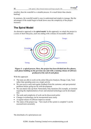 12                     UML Applied - Object Oriented Analysis and Design using the UML

months), then the waterfall is a valuable process. It is much better than chaotic
hacking!

In summary, the waterfall model is easy to understand and simple to manage. But the
advantages of the model begin to break down once the complexity of the project
increases.

The Spiral Model
An alternative approach is the spiral model. In this approach, we attack the project in
a series of short lifecycles, each one ending with a release of executable software:




     Figure 4 - a spiral process. Here, the project has been divided into five phases,
    each phase building on the previous one and with a running release of software
                            produced at the end of each phase

With this approach:
•     The team are able to work on the entire lifecycle (Analysis, Design, Code, Test)
      rather than spending years on a single activity
•     We can receive early and regular feedback from the customer, and spot potential
      problems before going too far with development
•     We can attack risks up-front. Particularly risky iterations (for example, an iteration
      requiring the implementation of new and untested technology) can be developed
      first
•     The scale and complexity of work can be discovered earlier
•     Changes in technology can be incorporated more easily
•     A regular release of software improves morale
•     The status of the project (eg – “how much of the system is complete”) can be
      assessed more accurately




The drawbacks of a spiral process are


               ã2001 Ariadne Training Limited www.ariadnetraining.co.uk
 
