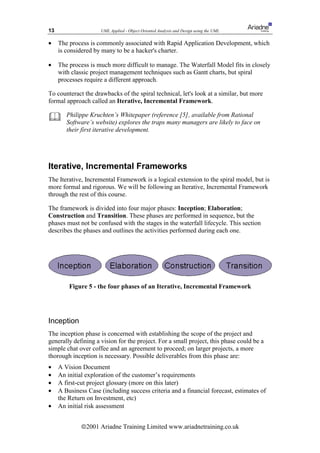 13                   UML Applied - Object Oriented Analysis and Design using the UML

•    The process is commonly associated with Rapid Application Development, which
     is considered by many to be a hacker's charter.

•    The process is much more difficult to manage. The Waterfall Model fits in closely
     with classic project management techniques such as Gantt charts, but spiral
     processes require a different approach.

To counteract the drawbacks of the spiral technical, let's look at a similar, but more
formal approach called an Iterative, Incremental Framework.

       Philippe Kruchten’s Whitepaper (reference [5], available from Rational
        Software’s website) explores the traps many managers are likely to face on
        their first iterative development.




Iterative, Incremental Frameworks
The Iterative, Incremental Framework is a logical extension to the spiral model, but is
more formal and rigorous. We will be following an Iterative, Incremental Framework
through the rest of this course.

The framework is divided into four major phases: Inception; Elaboration;
Construction and Transition. These phases are performed in sequence, but the
phases must not be confused with the stages in the waterfall lifecycle. This section
describes the phases and outlines the activities performed during each one.




         Figure 5 - the four phases of an Iterative, Incremental Framework




Inception
The inception phase is concerned with establishing the scope of the project and
generally defining a vision for the project. For a small project, this phase could be a
simple chat over coffee and an agreement to proceed; on larger projects, a more
thorough inception is necessary. Possible deliverables from this phase are:
•    A Vision Document
•    An initial exploration of the customer’s requirements
•    A first-cut project glossary (more on this later)
•    A Business Case (including success criteria and a financial forecast, estimates of
     the Return on Investment, etc)
•    An initial risk assessment


              ã2001 Ariadne Training Limited www.ariadnetraining.co.uk
 
