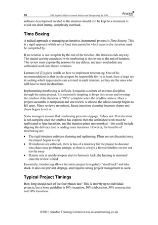 16                   UML Applied - Object Oriented Analysis and Design using the UML

software development tackled in the iteration should still be kept to a minimum to
avoid our chief enemy, complexity overload.

Time Boxing
A radical approach to managing an iterative, incremental process is Time Boxing. This
is a rigid approach which sets a fixed time period in which a particular iteration must
be completed by.

If an iteration is not complete by the end of the timebox, the iteration ends anyway.
The crucial activity associated with timeboxing is the review at the end of iteration.
The review must explore the reasons for any delays, and must reschedule any
unfinished work into future iterations.

Larman (ref [2]) gives details on how to implement timeboxing. One of his
recommendations is that the developers be responsible for (or at least, have a large say
in) setting which requirements are covered in each iteration, as they are the ones who
will have to meet the deadlines.

Implementing timeboxing is difficult. It requires a culture of extreme discipline
through the entire project. It is extremely tempting to forgo the review and overstep
the timebox if the iteration is “99%” complete when the deadline arrives. Once a
project succumbs to temptation and one review is missed, the whole concept begins to
fall apart. Many reviews are missed, future iterations planning becomes sloppy and
chaos begins to set in.

Some managers assume that timeboxing prevents slippage. It does not. If an iteration
is not complete once the timebox has expired, then the unfinished work must be
reallocated to later iterations, and the iteration plans are reworked – this could include
slipping the delivery date or adding more iterations. However, the benefits of
timeboxing are:
•    The rigid structure enforces planning and replanning. Plans are not discarded once
     the project begins to slip
•    If timeboxes are enforced, there is less of a tendency for the project to descend
     into chaos once problems emerge, as there is always a formal timebox review not
     too far away
•    If panic sets in and developers start to furiously hack, the hacking is stemmed
     once the review is held
Essentially, timeboxing allows the entire project to regularly “stand back” and take
stock. It does not prevent slippage, and requires strong project management to work.

Typical Project Timings
How long should each of the four phases last? This is entirely up to individual
projects, but a loose guideline is 10% inception, 30% elaboration, 50% construction
and 10% transition.




             ã2001 Ariadne Training Limited www.ariadnetraining.co.uk
 