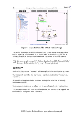 18                  UML Applied - Object Oriented Analysis and Design using the UML




                                                  
             Figure 8 - Screenshot from RUP 2000 ( Rational Corp)

The precise advantages and disadvantages of the RUP are beyond the scope of this
course. However, the core of the RUP, the Iterative, Incremental Lifecycle will be
followed throughout this course to illustrate the key aspects of the UML models.


      For more details on the RUP, Philippe Kruchten’s book The Rational Unified
       Process– An Introduction (ref 1) covers the subject in detail.

Summary
An Iterative, Incremental Framework offers many benefits over traditional processes.

The Framework is divided into four phases - Inception, Elaboration, Construction,
Transition.

Incremental development means to aim for running code at the end of as many
iterations as possible.

Iterations can be timeboxed - a radical way of scheduling and reviewing iterations.

The rest of this course will focus on the Framework, and how the UML supports the
deliverables of each phase in the Framework.




            ã2001 Ariadne Training Limited www.ariadnetraining.co.uk
 