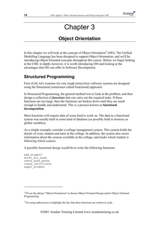 19                         UML Applied - Object Oriented Analysis and Design using the UML




                                          Chapter 3
                                    Object Orientation

In this chapter we will look at the concept of Object Orientation4 (OO). The Unified
Modelling Language has been designed to support Object Orientation, and we'll be
introducing Object Oriented concepts throughout this course. Before we begin looking
at the UML in depth, however, it is worth introducing OO and looking at the
advantages that OO can offer to Software Development.

Structured Programming
First of all, let's examine (in very rough terms) how software systems are designed
using the Structured (sometimes called Functional) approach.

In Structured Programming, the general method was to look at the problem, and then
design a collection of functions that can carry out the required tasks. If these
functions are too large, then the functions are broken down until they are small
enough to handle and understand. This is a process known as functional
decomposition.

Most functions will require data of some kind to work on. The data in a functional
system was usually held in some kind of database (or possibly held in memory as
global variables).

As a simple example, consider a college management system. This system holds the
details of every student and tutor in the college. In addition, the system also stores
information about the courses available at the college, and tracks which student is
following which courses.

A possible functional design would be to write the following functions:

add_student5
enter_for_exam
check_exam_marks
issue_certificate
expel_student




4
 I'll use the phrase Object Orientation to denote Object Oriented Design and/or Object Oriented
Programming
5
    I'm using underscores to highlight the fact that these functions are written in code.


                  ã2001 Ariadne Training Limited www.ariadnetraining.co.uk
 