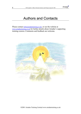 2                 UML Applied - Object Oriented Analysis and Design using the UML




               Authors and Contacts

Please contact info@ariadnetraining.co.uk, or see the website at
www.ariadnetraining.co.uk for further details about Ariadne’s supporting
training courses. Comments and feedback are welcome.




           ã2001 Ariadne Training Limited www.ariadnetraining.co.uk
 