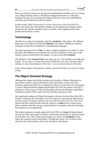 24                  UML Applied - Object Oriented Analysis and Design using the UML

Since our software systems are solving real world problems (whether you are working
on a College booking system, a Warehouse Management System or a Weapons
Guidance System), we can identify the objects that exist in the real world problem,
and easily convert them into software objects.

In other words, Object Orientation is a better abstraction of the Real World. In
theory, this means that if the problem changes (ie the requirements change, as they
always do), the solution should be easier to modify, as the mapping between the
problem and solution is easier.

Terminology
The data for an object are generally called the Attributes of the object. The different
behaviours of an object are called the Methods of the object. Methods are directly
analogous to functions or procedures in programming languages.

The other big jargon term is Class. A class is simply a template for an object. A class
describes what attributes and methods will exist for all instances of the class. In the
college system we described in this chapter, we had a class called Student.

The attributes of the Student Class were name, age, etc. The methods were add() and
expel(). In our code, we would only need to define this class once. Once the code is
running, we can create instances of the class - ie, we can create objects of the class.

Each of these objects will represent a student, and each will have its own set of values
of data.

The Object Oriented Strategy
Although this chapter has briefly touched on the benefits of Object Orientation (ie
more robust systems, a better abstraction of the real world), we have left many
questions unanswered. How do we identify the objects we need when we're designing
a system? What should the methods and attributes be? How big should a class be? I
could go on! This course will take you through a software development using Object
Orientation (and the UML), and will answer all these questions in full.

One significant weakness of Object Orientation in the past has been that while OO is
strong at working at the class/object level, OO is poor at expressing the behaviour of
an entire system. Looking at classes is all very well, but classes are very low-level
entities and don't really describe what the system as a whole can do. Using classes
alone would be rather like trying to understand how a computer works by examining
the transistors on a motherboard!

The modern approach, strongly supported by the UML is to forget all about objects
and classes at the early stages of a project, and instead concentrate on what the system
must be able to do. Then, as the project progresses, classes are gradually built to
realise the required system functionality. Through this course, we will follow these
steps from the initial analysis, all the way through to class design.




             ã2001 Ariadne Training Limited www.ariadnetraining.co.uk
 