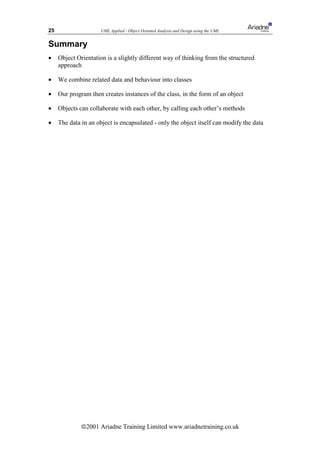 25                    UML Applied - Object Oriented Analysis and Design using the UML


Summary
•    Object Orientation is a slightly different way of thinking from the structured
     approach

•    We combine related data and behaviour into classes

•    Our program then creates instances of the class, in the form of an object

•    Objects can collaborate with each other, by calling each other’s methods

•    The data in an object is encapsulated - only the object itself can modify the data




              ã2001 Ariadne Training Limited www.ariadnetraining.co.uk
 