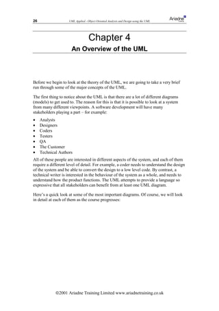 26                   UML Applied - Object Oriented Analysis and Design using the UML




                                    Chapter 4
                       An Overview of the UML



Before we begin to look at the theory of the UML, we are going to take a very brief
run through some of the major concepts of the UML.

The first thing to notice about the UML is that there are a lot of different diagrams
(models) to get used to. The reason for this is that it is possible to look at a system
from many different viewpoints. A software development will have many
stakeholders playing a part – for example:
•    Analysts
•    Designers
•    Coders
•    Testers
•    QA
•    The Customer
•    Technical Authors
All of these people are interested in different aspects of the system, and each of them
require a different level of detail. For example, a coder needs to understand the design
of the system and be able to convert the design to a low level code. By contrast, a
technical writer is interested in the behaviour of the system as a whole, and needs to
understand how the product functions. The UML attempts to provide a language so
expressive that all stakeholders can benefit from at least one UML diagram.

Here’s a quick look at some of the most important diagrams. Of course, we will look
in detail at each of them as the course progresses:




             ã2001 Ariadne Training Limited www.ariadnetraining.co.uk
 
