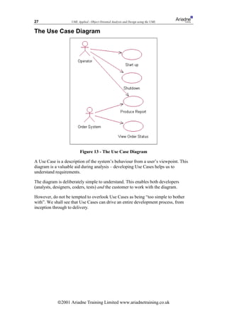 27                  UML Applied - Object Oriented Analysis and Design using the UML


The Use Case Diagram




                          Figure 13 - The Use Case Diagram

A Use Case is a description of the system’s behaviour from a user’s viewpoint. This
diagram is a valuable aid during analysis – developing Use Cases helps us to
understand requirements.

The diagram is deliberately simple to understand. This enables both developers
(analysts, designers, coders, tests) and the customer to work with the diagram.

However, do not be tempted to overlook Use Cases as being “too simple to bother
with”. We shall see that Use Cases can drive an entire development process, from
inception through to delivery.




            ã2001 Ariadne Training Limited www.ariadnetraining.co.uk
 