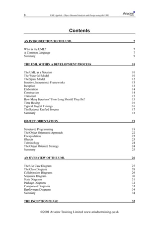 3                   UML Applied - Object Oriented Analysis and Design using the UML




                                        Contents

AN INTRODUCTION TO THE UML                                                             7

What is the UML?                                                                      7
A Common Language                                                                     7
Summary                                                                               9

THE UML WITHIN A DEVELOPMENT PROCESS                                                  10

The UML as a Notation                                                                 10
The Waterfall Model                                                                   10
The Spiral Model                                                                      12
Iterative, Incremental Frameworks                                                     13
Inception                                                                             13
Elaboration                                                                           14
Construction                                                                          14
Transition                                                                            15
How Many Iterations? How Long Should They Be?                                         15
Time Boxing                                                                           16
Typical Project Timings                                                               16
The Rational Unified Process                                                          17
Summary                                                                               18

OBJECT ORIENTATION                                                                    19

Structured Programming                                                                19
The Object Orientated Approach                                                        22
Encapsulation                                                                         23
Objects                                                                               23
Terminology                                                                           24
The Object Oriented Strategy                                                          24
Summary                                                                               25

AN OVERVIEW OF THE UML                                                                26

The Use Case Diagram                                                                  27
The Class Diagram                                                                     28
Collaboration Diagrams                                                                29
Sequence Diagram                                                                      30
State Diagrams                                                                        31
Package Diagrams                                                                      32
Component Diagrams                                                                    33
Deployment Diagrams                                                                   34
Summary                                                                               34

THE INCEPTION PHASE                                                                   35


            ã2001 Ariadne Training Limited www.ariadnetraining.co.uk
 