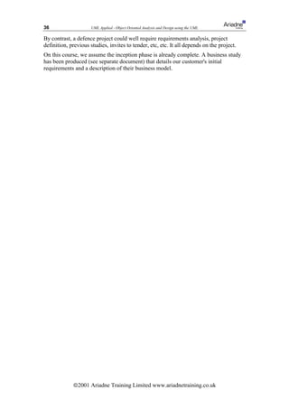 36                   UML Applied - Object Oriented Analysis and Design using the UML

By contrast, a defence project could well require requirements analysis, project
definition, previous studies, invites to tender, etc, etc. It all depends on the project.
On this course, we assume the inception phase is already complete. A business study
has been produced (see separate document) that details our customer's initial
requirements and a description of their business model.




             ã2001 Ariadne Training Limited www.ariadnetraining.co.uk
 