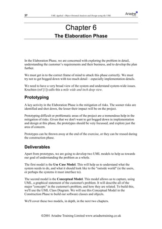 37                  UML Applied - Object Oriented Analysis and Design using the UML




                                   Chapter 6
                       The Elaboration Phase



In the Elaboration Phase, we are concerned with exploring the problem in detail,
understanding the customer’s requirements and their business, and to develop the plan
further.

We must get in to the correct frame of mind to attack this phase correctly. We must
try not to get bogged down with too much detail – especially implementation details.

We need to have a very broad view of the system and understand system-wide issues.
Kruchten (ref [1]) calls this a mile wide and inch deep view.

Prototyping
A key activity in the Elaboration Phase is the mitigation of risks. The sooner risks are
identified and shot down, the lesser their impact will be on the project.

Prototyping difficult or problematic areas of the project are a tremendous help in the
mitigation of risks. Given that we don't want to get bogged down in implementation
and design at this phase, the prototypes should be very focussed, and explore just the
area of concern.

Prototypes can be thrown away at the end of the exercise, or they can be reused during
the construction phase.

Deliverables
Apart from prototypes, we are going to develop two UML models to help us towards
our goal of understanding the problem as a whole.

The first model is the Use Case Model. This will help us to understand what the
system needs to do, and what it should look like to the outside world (ie the users,
or perhaps the systems it must interface to).

The second model is the Conceptual Model. This model allows us to capture, using
UML, a graphical statement of the customer's problem. It will describe all of the
major concepts in the customer's problem, and how they are related. To build this,
we'll use the UML Class Diagram. We will use this Conceptual Model in the
Construction Phase to build our software classes and objects.

We'll cover these two models, in depth, in the next two chapters.



             ã2001 Ariadne Training Limited www.ariadnetraining.co.uk
 