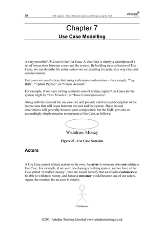 39                  UML Applied - Object Oriented Analysis and Design using the UML




                                   Chapter 7
                           Use Case Modelling



A very powerful UML tool is the Use Case. A Use Case is simply a description of a
set of interactions between a user and the system. By building up a collection of Use
Cases, we can describe the entire system we are planning to create, in a very clear and
concise manner.

Use cases are usually described using verb/noun combinations – for example, “Pay
Bills”, “Update Payroll”, or “Create Account”.

For example, if we were writing a missile control system, typical Use Cases for the
system might be “Fire Missiles”, or “Issue Countermeasures”.

Along with the name of the use case, we will provide a full textual description of the
interactions that will occur between the user and the system. These textual
descriptions will generally become quite complicated, but the UML provides an
astoundingly simple notation to represent a Use Case, as follows:




                             Figure 23 - Use Case Notation

Actors


A Use Case cannot initiate actions on its own. An actor is someone who can initiate a
Use Case. For example, if we were developing a banking system, and we have a Use
Case called “withdraw money”, then we would identify that we require customers to
be able to withdraw money, and hence a customer would become one of our actors.
Again, the notation for an actor is simple:




            ã2001 Ariadne Training Limited www.ariadnetraining.co.uk
 