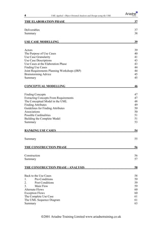 4                     UML Applied - Object Oriented Analysis and Design using the UML

THE ELABORATION PHASE                                                                   37

Deliverables                                                                            37
Summary                                                                                 38

USE CASE MODELLING                                                                      39

Actors                                                                                  39
The Purpose of Use Cases                                                                40
Use Case Granularity                                                                    41
Use Case Descriptions                                                                   43
Use Cases at the Elaboration Phase                                                      43
Finding Use Cases                                                                       44
Joint Requirements Planning Workshops (JRP)                                             44
Brainstorming Advice                                                                    45
Summary                                                                                 45

CONCEPTUAL MODELLING                                                                    46

Finding Concepts                                                                        47
Extracting Concepts From Requirements                                                   47
The Conceptual Model in the UML                                                         48
Finding Attributes                                                                      49
Guidelines for Finding Attributes                                                       50
Associations                                                                            50
Possible Cardinalities                                                                  51
Building the Complete Model                                                             51
Summary                                                                                 53

RANKING USE CASES                                                                       54

Summary                                                                                 55

THE CONSTRUCTION PHASE                                                                  56

Construction                                                                            56
Summary                                                                                 57

THE CONSTRUCTION PHASE : ANALYSIS                                                       58

Back to the Use Cases                                                                   58
1.      Pre-Conditions                                                                  59
2.      Post Conditions                                                                 59
3.      Main Flow                                                                       59
Alternate Flows                                                                         60
Exception Flows                                                                         60
The Complete Use Case                                                                   61
The UML Sequence Diagram                                                                61
Summary                                                                                 63



               ã2001 Ariadne Training Limited www.ariadnetraining.co.uk
 