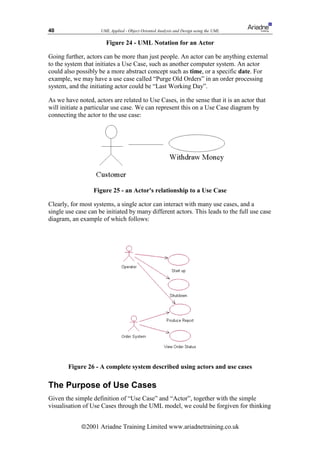 40                   UML Applied - Object Oriented Analysis and Design using the UML

                       Figure 24 - UML Notation for an Actor

Going further, actors can be more than just people. An actor can be anything external
to the system that initiates a Use Case, such as another computer system. An actor
could also possibly be a more abstract concept such as time, or a specific date. For
example, we may have a use case called “Purge Old Orders” in an order processing
system, and the initiating actor could be “Last Working Day”.

As we have noted, actors are related to Use Cases, in the sense that it is an actor that
will initiate a particular use case. We can represent this on a Use Case diagram by
connecting the actor to the use case:




                  Figure 25 - an Actor's relationship to a Use Case

Clearly, for most systems, a single actor can interact with many use cases, and a
single use case can be initiated by many different actors. This leads to the full use case
diagram, an example of which follows:




        Figure 26 - A complete system described using actors and use cases

The Purpose of Use Cases
Given the simple definition of “Use Case” and “Actor”, together with the simple
visualisation of Use Cases through the UML model, we could be forgiven for thinking


             ã2001 Ariadne Training Limited www.ariadnetraining.co.uk
 