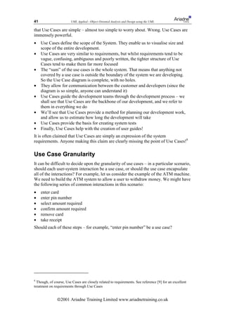 41                      UML Applied - Object Oriented Analysis and Design using the UML

that Use Cases are simple – almost too simple to worry about. Wrong. Use Cases are
immensely powerful.
•    Use Cases define the scope of the System. They enable us to visualise size and
     scope of the entire development.
•    Use Cases are very similar to requirements, but whilst requirements tend to be
     vague, confusing, ambiguous and poorly written, the tighter structure of Use
     Cases tend to make them far more focused
•    The “sum” of the use cases is the whole system. That means that anything not
     covered by a use case is outside the boundary of the system we are developing.
     So the Use Case diagram is complete, with no holes.
•    They allow for communication between the customer and developers (since the
     diagram is so simple, anyone can understand it)
•    Use Cases guide the development teams through the development process – we
     shall see that Use Cases are the backbone of our development, and we refer to
     them in everything we do
•    We’ll see that Use Cases provide a method for planning our development work,
     and allow us to estimate how long the development will take
•    Use Cases provide the basis for creating system tests
•    Finally, Use Cases help with the creation of user guides!
It is often claimed that Use Cases are simply an expression of the system
requirements. Anyone making this claim are clearly missing the point of Use Cases!8

Use Case Granularity
It can be difficult to decide upon the granularity of use cases – in a particular scenario,
should each user-system interaction be a use case, or should the use case encapsulate
all of the interactions? For example, let us consider the example of the ATM machine.
We need to build the ATM system to allow a user to withdraw money. We might have
the following series of common interactions in this scenario:
•    enter card
•    enter pin number
•    select amount required
•    confirm amount required
•    remove card
•    take receipt
Should each of these steps – for example, “enter pin number” be a use case?




8
  Though, of course, Use Cases are closely related to requirements. See reference [9] for an excellent
treatment on requirements through Use Cases


               ã2001 Ariadne Training Limited www.ariadnetraining.co.uk
 