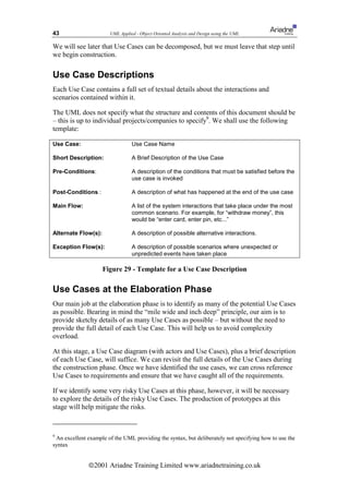 43                     UML Applied - Object Oriented Analysis and Design using the UML

We will see later that Use Cases can be decomposed, but we must leave that step until
we begin construction.

Use Case Descriptions
Each Use Case contains a full set of textual details about the interactions and
scenarios contained within it.

The UML does not specify what the structure and contents of this document should be
– this is up to individual projects/companies to specify9. We shall use the following
template:

Use Case:                        Use Case Name

Short Description:               A Brief Description of the Use Case

Pre-Conditions:                  A description of the conditions that must be satisfied before the
                                 use case is invoked

Post-Conditions :                A description of what has happened at the end of the use case

Main Flow:                       A list of the system interactions that take place under the most
                                 common scenario. For example, for “withdraw money”, this
                                 would be “enter card, enter pin, etc...”

Alternate Flow(s):               A description of possible alternative interactions.

Exception Flow(s):               A description of possible scenarios where unexpected or
                                 unpredicted events have taken place

                     Figure 29 - Template for a Use Case Description

Use Cases at the Elaboration Phase
Our main job at the elaboration phase is to identify as many of the potential Use Cases
as possible. Bearing in mind the “mile wide and inch deep” principle, our aim is to
provide sketchy details of as many Use Cases as possible – but without the need to
provide the full detail of each Use Case. This will help us to avoid complexity
overload.

At this stage, a Use Case diagram (with actors and Use Cases), plus a brief description
of each Use Case, will suffice. We can revisit the full details of the Use Cases during
the construction phase. Once we have identified the use cases, we can cross reference
Use Cases to requirements and ensure that we have caught all of the requirements.

If we identify some very risky Use Cases at this phase, however, it will be necessary
to explore the details of the risky Use Cases. The production of prototypes at this
stage will help mitigate the risks.



9
 An excellent example of the UML providing the syntax, but deliberately not specifying how to use the
syntax


              ã2001 Ariadne Training Limited www.ariadnetraining.co.uk
 