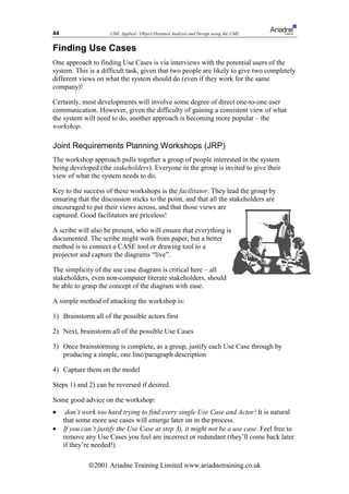 44                    UML Applied - Object Oriented Analysis and Design using the UML


Finding Use Cases
One approach to finding Use Cases is via interviews with the potential users of the
system. This is a difficult task, given that two people are likely to give two completely
different views on what the system should do (even if they work for the same
company)!

Certainly, most developments will involve some degree of direct one-to-one user
communication. However, given the difficulty of gaining a consistent view of what
the system will need to do, another approach is becoming more popular – the
workshop.

Joint Requirements Planning Workshops (JRP)
The workshop approach pulls together a group of people interested in the system
being developed (the stakeholders). Everyone in the group is invited to give their
view of what the system needs to do.

Key to the success of these workshops is the facilitator. They lead the group by
ensuring that the discussion sticks to the point, and that all the stakeholders are
encouraged to put their views across, and that those views are
captured. Good facilitators are priceless!

A scribe will also be present, who will ensure that everything is
documented. The scribe might work from paper, but a better
method is to connect a CASE tool or drawing tool to a
projector and capture the diagrams “live”.

The simplicity of the use case diagram is critical here – all
stakeholders, even non-computer literate stakeholders, should
be able to grasp the concept of the diagram with ease.

A simple method of attacking the workshop is:

1) Brainstorm all of the possible actors first

2) Next, brainstorm all of the possible Use Cases

3) Once brainstorming is complete, as a group, justify each Use Case through by
   producing a simple, one line/paragraph description

4) Capture them on the model

Steps 1) and 2) can be reversed if desired.

Some good advice on the workshop:
•     don’t work too hard trying to find every single Use Case and Actor! It is natural
     that some more use cases will emerge later on in the process.
•    If you can’t justify the Use Case at step 3), it might not be a use case. Feel free to
     remove any Use Cases you feel are incorrect or redundant (they’ll come back later
     if they’re needed!)

              ã2001 Ariadne Training Limited www.ariadnetraining.co.uk
 