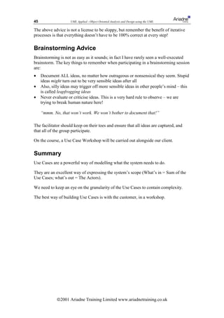 45                   UML Applied - Object Oriented Analysis and Design using the UML

The above advice is not a license to be sloppy, but remember the benefit of iterative
processes is that everything doesn’t have to be 100% correct at every step!

Brainstorming Advice
Brainstorming is not as easy as it sounds; in fact I have rarely seen a well-executed
brainstorm. The key things to remember when participating in a brainstorming session
are:
•    Document ALL ideas, no matter how outrageous or nonsensical they seem. Stupid
     ideas might turn out to be very sensible ideas after all
•    Also, silly ideas may trigger off more sensible ideas in other people’s mind – this
     is called leapfrogging ideas
•    Never evaluate or criticise ideas. This is a very hard rule to observe – we are
     trying to break human nature here!

     “mmm. No, that won’t work. We won’t bother to document that!”

The facilitator should keep on their toes and ensure that all ideas are captured, and
that all of the group participate.

On the course, a Use Case Workshop will be carried out alongside our client.

Summary
Use Cases are a powerful way of modelling what the system needs to do.

They are an excellent way of expressing the system’s scope (What’s in = Sum of the
Use Cases; what’s out = The Actors).

We need to keep an eye on the granularity of the Use Cases to contain complexity.

The best way of building Use Cases is with the customer, in a workshop.




              ã2001 Ariadne Training Limited www.ariadnetraining.co.uk
 