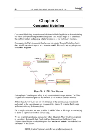 46                  UML Applied - Object Oriented Analysis and Design using the UML




                                   Chapter 8
                        Conceptual Modelling

Conceptual Modelling (sometimes called Domain Modelling) is the activity of finding
out which concepts are important to our system. This process helps us to understand
the problem further, and develop a better awareness of our customer’s business.

Once again, the UML does not tell us how or when to do Domain Modelling, but it
does provide us with the syntax to express the model. The model we are going to use
is the class diagram.




                          Figure 30 - A UML Class Diagram

Developing a Class Diagram is key to any object oriented design process. The Class
Diagram will essentially provide the structure of the eventual code we produce.

At this stage, however, we are not yet interested in the system design (we are still
analysing), so the class diagram we produce at this stage will be quite sketchy, and
will not contain any design decisions.

For example, we would not want to add a “LinkList” class at this stage, as that is tying
us down to a particular solution far too early.

We are essentially producing an Analysis Class Diagram. Many practitioners prefer
to completely distinguish their Analysis Class Diagram from the Design Class
Diagram by calling the Analysis Diagram the Conceptual Model – a term I shall use
for the rest of this course.

            ã2001 Ariadne Training Limited www.ariadnetraining.co.uk
 