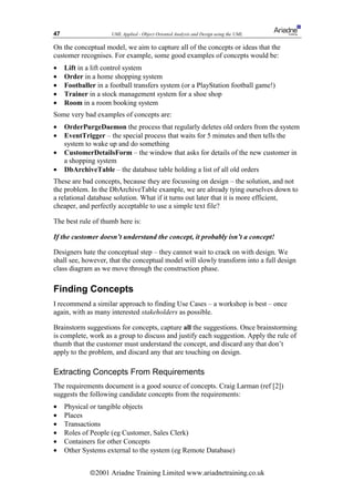47                   UML Applied - Object Oriented Analysis and Design using the UML

On the conceptual model, we aim to capture all of the concepts or ideas that the
customer recognises. For example, some good examples of concepts would be:
•    Lift in a lift control system
•    Order in a home shopping system
•    Footballer in a football transfers system (or a PlayStation football game!)
•    Trainer in a stock management system for a shoe shop
•    Room in a room booking system
Some very bad examples of concepts are:
•    OrderPurgeDaemon the process that regularly deletes old orders from the system
•    EventTrigger – the special process that waits for 5 minutes and then tells the
     system to wake up and do something
•    CustomerDetailsForm – the window that asks for details of the new customer in
     a shopping system
•    DbArchiveTable – the database table holding a list of all old orders
These are bad concepts, because they are focussing on design – the solution, and not
the problem. In the DbArchiveTable example, we are already tying ourselves down to
a relational database solution. What if it turns out later that it is more efficient,
cheaper, and perfectly acceptable to use a simple text file?

The best rule of thumb here is:

If the customer doesn’t understand the concept, it probably isn’t a concept!

Designers hate the conceptual step – they cannot wait to crack on with design. We
shall see, however, that the conceptual model will slowly transform into a full design
class diagram as we move through the construction phase.

Finding Concepts
I recommend a similar approach to finding Use Cases – a workshop is best – once
again, with as many interested stakeholders as possible.

Brainstorm suggestions for concepts, capture all the suggestions. Once brainstorming
is complete, work as a group to discuss and justify each suggestion. Apply the rule of
thumb that the customer must understand the concept, and discard any that don’t
apply to the problem, and discard any that are touching on design.

Extracting Concepts From Requirements
The requirements document is a good source of concepts. Craig Larman (ref [2])
suggests the following candidate concepts from the requirements:
•    Physical or tangible objects
•    Places
•    Transactions
•    Roles of People (eg Customer, Sales Clerk)
•    Containers for other Concepts
•    Other Systems external to the system (eg Remote Database)


              ã2001 Ariadne Training Limited www.ariadnetraining.co.uk
 