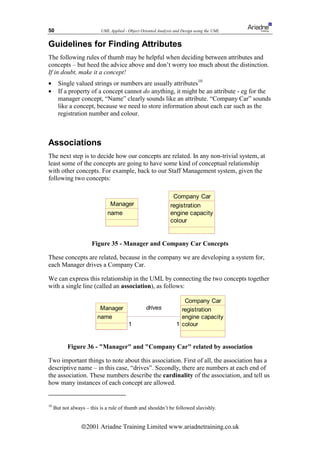 50                         UML Applied - Object Oriented Analysis and Design using the UML


Guidelines for Finding Attributes
The following rules of thumb may be helpful when deciding between attributes and
concepts – but heed the advice above and don’t worry too much about the distinction.
If in doubt, make it a concept!
•      Single valued strings or numbers are usually attributes10
•      If a property of a concept cannot do anything, it might be an attribute - eg for the
       manager concept, “Name” clearly sounds like an attribute. “Company Car” sounds
       like a concept, because we need to store information about each car such as the
       registration number and colour.



Associations
The next step is to decide how our concepts are related. In any non-trivial system, at
least some of the concepts are going to have some kind of conceptual relationship
with other concepts. For example, back to our Staff Management system, given the
following two concepts:

                                                                Company Car
                               Manager                         registration
                              name                             engine capacity
                                                               colour


                       Figure 35 - Manager and Company Car Concepts

These concepts are related, because in the company we are developing a system for,
each Manager drives a Company Car.

We can express this relationship in the UML by connecting the two concepts together
with a single line (called an association), as follows:

                                                                      Company Car
                          Manager                  drives            registration
                         name                                        engine capacity
                                         1                         1 colour


           Figure 36 - Manager and Company Car related by association

Two important things to note about this association. First of all, the association has a
descriptive name – in this case, “drives”. Secondly, there are numbers at each end of
the association. These numbers describe the cardinality of the association, and tell us
how many instances of each concept are allowed.


10
     But not always – this is a rule of thumb and shouldn’t be followed slavishly.


                  ã2001 Ariadne Training Limited www.ariadnetraining.co.uk
 