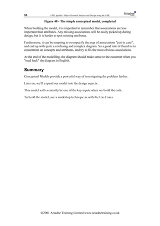 53                  UML Applied - Object Oriented Analysis and Design using the UML

               Figure 40 - The simple conceptual model, completed

When building the model, it is important to remember that associations are less
important than attributes. Any missing associations will be easily picked up during
design, but it is harder to spot missing attributes.

Furthermore, it can be tempting to overspecify the map of associations just in case,
and end up with quite a confusing and complex diagram. So a good rule of thumb is to
concentrate on concepts and attributes, and try to fix the most obvious associations.

At the end of the modelling, the diagram should make sense to the customer when you
read back the diagram in English.

Summary
Conceptual Models provide a powerful way of investigating the problem further.

Later on, we’ll expand our model into the design aspects.

This model will eventually be one of the key inputs when we build the code.

To build the model, use a workshop technique as with the Use Cases.




            ã2001 Ariadne Training Limited www.ariadnetraining.co.uk
 