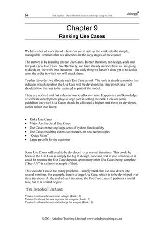 54                      UML Applied - Object Oriented Analysis and Design using the UML




                                       Chapter 9
                               Ranking Use Cases

We have a lot of work ahead – how can we divide up the work into the simple,
manageable iterations that we described in the early stages of the course?

The answer is by focusing on our Use Cases. In each iteration, we design, code and
test just a few Use Cases. So effectively, we have already decided how we are going
to divide up the work into iterations – the only thing we haven’t done yet is to decide
upon the order in which we will attack them.

To plan the order, we allocate each Use Case a rank. The rank is simply a number that
indicates which iteration the Use Case will be developed in. Any good Case Tool
should allow the rank to be captured as part of the model.

There are no hard and fast rules on how to allocate ranks. Experience and knowledge
of software development plays a large part in setting the rank. Here are some
guidelines on which Use Cases should be allocated a higher rank (ie to be developed
earlier rather than later):


•    Risky Use Cases
•    Major Architectural Use Cases
•    Use Cases exercising large areas of system functionality
•    Use Cases requiring extensive research, or new technologies
•    “Quick Wins”
•    Large payoffs for the customer


Some Use Cases will need to be developed over several iterations. This could be
because the Use Case is simply too big to design, code and test in one iteration, or it
could be because the Use Case depends upon many other Use Cases being complete
(“Start Up” is a classic example of this).

This shouldn’t cause too many problems – simply break the use case down into
several versions. For example, here is a large Use Case, which is to be developed over
three iterations. At the end of each iteration, the Use Case can still perform a useful
task, but to a limited degree.

“Fire Torpedoes” Use Case:

Version 1a allows the user to set a target (Rank : 2)
Version 1b allows the user to prime the weapons (Rank : 3)
Version 1c allows the user to discharge the weapon (Rank : 5)




               ã2001 Ariadne Training Limited www.ariadnetraining.co.uk
 