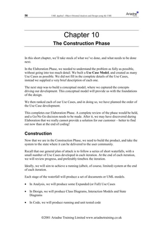 56                   UML Applied - Object Oriented Analysis and Design using the UML




                                  Chapter 10
                      The Construction Phase

In this short chapter, we’ll take stock of what we’ve done, and what needs to be done
next.

In the Elaboration Phase, we needed to understand the problem as fully as possible,
without going into too much detail. We built a Use Case Model, and created as many
Use Cases as possible. We did not fill in the complete details of the Use Cases,
instead we supplied a very brief description of each one.

The next step was to build a conceptual model, where we captured the concepts
driving our development. This conceptual model will provide us with the foundations
of the design.

We then ranked each of our Use Cases, and in doing so, we have planned the order of
the Use Case development.

This completes our Elaboration Phase. A complete review of the phase would be held,
and a Go/No Go decision needs to be made. After it, we may have discovered during
Elaboration that we really cannot provide a solution for our customer – better to find
out now than at the end of coding!

Construction
Now that we are in the Construction Phase, we need to build the product, and take the
system to the state where it can be delivered to the user community.

Recall that our general plan of attack is to follow a series of short waterfalls, with a
small number of Use Cases developed in each iteration. At the end of each iteration,
we will review progress, and preferably timebox the iteration.

Ideally, we will aim to achieve a running (albeit, of course, limited) system at the end
of each iteration.

Each stage of the waterfall will produce a set of documents or UML models.

•    In Analysis, we will produce some Expanded (or Full) Use Cases

•    In Design, we will produce Class Diagrams, Interaction Models and State
     Diagrams

•    In Code, we will produce running and unit tested code



             ã2001 Ariadne Training Limited www.ariadnetraining.co.uk
 