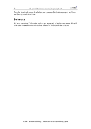 57                  UML Applied - Object Oriented Analysis and Design using the UML

Then the iteration is tested (ie all of the use cases need to be demonstrably working),
and then we reach the review.

Summary
We have completed Elaboration, and we are now ready to begin construction. We will
look at each model in turn and see how it benefits the construction exercise.




             ã2001 Ariadne Training Limited www.ariadnetraining.co.uk
 