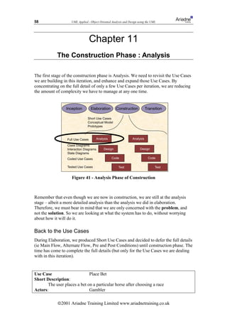 58                  UML Applied - Object Oriented Analysis and Design using the UML




                                   Chapter 11
            The Construction Phase : Analysis

The first stage of the construction phase is Analysis. We need to revisit the Use Cases
we are building in this iteration, and enhance and expand those Use Cases. By
concentrating on the full detail of only a few Use Cases per iteration, we are reducing
the amount of complexity we have to manage at any one time.


                 Inception         Elaboration       Construction           Transition

                                Short Use Cases
                                Conceptual Model
                                Prototypes



                  Full Use Cases      Analysis                   Analysis

                  Class Diagrams
                  Interaction Diagrams      Design                     Design
                  State Diagrams
                  Coded Use Cases                 Code                       Code

                  Tested Use Cases                     Test                       Test


                     Figure 41 - Analysis Phase of Construction



Remember that even though we are now in construction, we are still at the analysis
stage – albeit a more detailed analysis than the analysis we did in elaboration.
Therefore, we must bear in mind that we are only concerned with the problem, and
not the solution. So we are looking at what the system has to do, without worrying
about how it will do it.

Back to the Use Cases
During Elaboration, we produced Short Use Cases and decided to defer the full details
(ie Main Flow, Alternate Flow, Pre and Post Conditions) until construction phase. The
time has come to complete the full details (but only for the Use Cases we are dealing
with in this iteration).


Use Case                      Place Bet
Short Description:
       The user places a bet on a particular horse after choosing a race
Actors:                       Gambler

            ã2001 Ariadne Training Limited www.ariadnetraining.co.uk
 