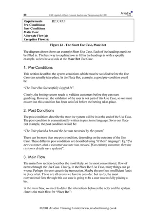59                  UML Applied - Object Oriented Analysis and Design using the UML


Requirements       R2.3; R7.1
Pre-Conditions:
Post-Conditions
Main Flow:
Alternate Flow(s):
Exception Flow(s):
                     Figure 42 - The Short Use Case, Place Bet

The diagram above shows an example Short Use Case. Each of the headings needs to
be filled in. The best way to explain how to fill in the headings is with a specific
example, so lets have a look at the Place Bet Use Case:

1. Pre-Conditions
This section describes the system conditions which must be satisfied before the Use
Case can actually take place. In the Place Bet, example, a good pre-condition could
be:

“The User Has Successfully Logged In”.

Clearly, the betting system needs to validate customers before they can start
gambling. However, the validation of the user is not part of this Use Case, so we must
ensure that this condition has been satisfied before the betting takes place.

2. Post Conditions
The post conditions describe the state the system will be in at the end of the Use Case.
The post-condition is conventionally written in past tense language. So in our Place
Bet example, the post condition would be:

“The User placed a bet and the bet was recorded by the system”

There can be more than one post condition, depending on the outcome of the Use
Case. These different post conditions are described using “if then” language”. Eg “If a
new customer, then a customer account was created. If an existing customer, then the
customer details were updated”.

3. Main Flow
The main flow section describes the most likely, or the most conventional, flow of
events through the Use Case. Clearly, in the Place Bet Use Case, many things can go
wrong. Perhaps the user cancels the transaction. Maybe the user has insufficient funds
to place a bet. These are all events we have to consider, but really, the most
conventional flow through this use case is going to be a user successfully placing a
bet.

In the main flow, we need to detail the interactions between the actor and the system.
Here is the main flow for “Place Bet”:




            ã2001 Ariadne Training Limited www.ariadnetraining.co.uk
 