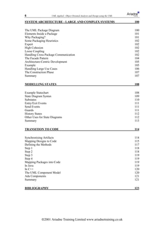 6                    UML Applied - Object Oriented Analysis and Design using the UML

SYSTEM ARCHITECTURE - LARGE AND COMPLEX SYSTEMS                                        100

The UML Package Diagram                                                                100
Elements Inside a Package                                                              101
Why Packaging?                                                                         101
Some Packaging Heuristics                                                              102
Expert                                                                                 102
High Cohesion                                                                          102
Loose Coupling                                                                         102
Handling Cross Package Communication                                                   102
The Facade Pattern                                                                     104
Architecture-Centric Development                                                       105
Example                                                                                105
Handling Large Use Cases                                                               106
The Construction Phase                                                                 107
Summary                                                                                107

MODELLING STATES                                                                       108

Example Statechart                                                                     108
State Diagram Syntax                                                                   109
Substates                                                                              110
Entry/Exit Events                                                                      111
Send Events                                                                            111
Guards                                                                                 111
History States                                                                         112
Other Uses for State Diagrams                                                          112
Summary                                                                                113

TRANSITION TO CODE                                                                     114

Synchronising Artifacts                                                                114
Mapping Designs to Code                                                                115
Defining the Methods                                                                   117
Step 1                                                                                 118
Step 2                                                                                 118
Step 3                                                                                 119
Step 4                                                                                 119
Mapping Packages into Code                                                             119
In Java                                                                                119
In C++                                                                                 120
The UML Component Model                                                                120
Ada Components                                                                         121
Summary                                                                                121

BIBLIOGRAPHY                                                                           123




             ã2001 Ariadne Training Limited www.ariadnetraining.co.uk
 