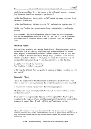 60                     UML Applied - Object Oriented Analysis and Design using the UML

(1) On initiation of Place Bet by the gambler, a list of the day’s races are requested
from the system, and (2) the list of races are displayed

(3) The Gambler chooses the race to bet on [A1] and (4) the system presents a list of
the runners for that race

(5) The Gambler chooses the horse to bet on [A1] and enters the required stake [E1]

(6) The User Confirms the transaction and (7) the system displays a confirmation
message

Notice that every actor/system interaction is broken down into steps. In this case,
there are seven steps in the main flow of the Use Case. The [A1] and [E1] notation
will be explained in a moment, when we look at Alternate Flows and Exception
Flows.

Alternate Flows
Alternate flows are simply less common (but legitimate) flows through the Use Case.
The alternate flow will typically share many steps with the main flow, so we can
notate the point in the main flow where the alternate flow takes over. We have done
this in step (3) of the main flow above, through the [A1] notation. This is because
when the user chooses the race to bet on, they can cancel the transaction. They can
also cancel the transaction at step 5, when they are required to enter the stake.

“(A1) The User Cancels the Transaction
Post Condition - No bets were placed”

In this case, the Alternate flow has resulted in a change to the post condition – no bets
were placed.11

Exception Flows
Finally, the exception flow describes exceptional situations. In other words, a flow
where an error has occurred, or an event that couldn’t have otherwise been predicted.

In our place bet example, we could have the following exception:

“(E1) The users credit is not sufficient to fund the bet. The User is informed and the
Use Case terminates”

When we move to program code. the items under Exception Flow should map to
exceptions in the program - if your target language supports exceptions. Many modern
languages do support them - Java, C++, Delphi and Ada to name but four.



11
  Some UML practitioners prefer to say that an alternate flow will always result in the same post
conditions as the main flow. Another example where the UML can be applied in many different ways. I
prefer to allow the Alternate flow to be any legitimate but less common flow, resulting in any post
condition you want.


              ã2001 Ariadne Training Limited www.ariadnetraining.co.uk
 