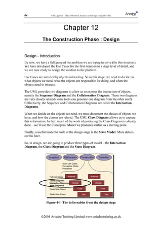 64                  UML Applied - Object Oriented Analysis and Design using the UML




                                    Chapter 12
              The Construction Phase : Design


Design - Introduction
By now, we have a full grasp of the problem we are trying to solve (for this iteration).
We have developed the Use Cases for the first iteration to a deep level of detail, and
we are now ready to design the solution to the problem.

Use Cases are satisfied by objects interacting. So in this stage, we need to decide on
what objects we need, what the objects are responsible for doing, and when the
objects need to interact.

The UML provides two diagrams to allow us to express the interaction of objects,
namely the Sequence Diagram and the Collaboration Diagram. These two diagrams
are very closely related (some tools can generate one diagram from the other one!)
Collectively, the Sequence and Collaboration Diagrams are called the Interaction
Diagrams.

When we decide on the objects we need, we must document the classes of objects we
have, and how the classes are related. The UML Class Diagram allows us to capture
this information. In fact, much of the work of producing the Class Diagram is already
done – we’ll use the Conceptual Model we produced earlier as a starting point.

Finally, a useful model to build at the design stage is the State Model. More details
on this later.

So, in design, we are going to produce three types of model – the Interaction
Diagram, the Class Diagram and the State Diagram.


                   Inception        Elaboration      Construction       Transition

                                Short Use Cases
                                Conceptual Model
                                Prototypes



                   Full Use Cases      Analysis              Analysis

                   Class Diagrams
                   Interaction Diagrams     Design                  Design
                   State Diagrams
                   Coded Use Cases                Code                   Code

                   Tested Use Cases                   Test                   Test



                 Figure 44 - The deliverables from the design stage



             ã2001 Ariadne Training Limited www.ariadnetraining.co.uk
 