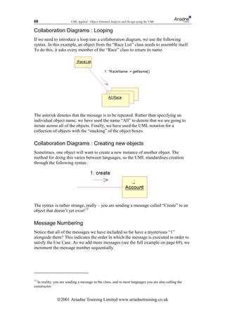 68                      UML Applied - Object Oriented Analysis and Design using the UML


Collaboration Diagrams : Looping
If we need to introduce a loop into a collaboration diagram, we use the following
syntax. In this example, an object from the “Race List” class needs to assemble itself.
To do this, it asks every member of the “Race” class to return its name.




The asterisk denotes that the message is to be repeated. Rather than specifying an
individual object name, we have used the name “All” to denote that we are going to
iterate across all of the objects. Finally, we have used the UML notation for a
collection of objects with the “stacking” of the object boxes.

Collaboration Diagrams : Creating new objects
Sometimes, one object will want to create a new instance of another object. The
method for doing this varies between languages, so the UML standardises creation
through the following syntax:




The syntax is rather strange, really – you are sending a message called “Create” to an
object that doesn’t yet exist!12

Message Numbering
Notice that all of the messages we have included so far have a mysterious “1”
alongside them? This indicates the order in which the message is executed in order to
satisfy the Use Case. As we add more messages (see the full example on page 69), we
increment the message number sequentially.




12
  In reality, you are sending a message to the class, and in most languages you are also calling the
constructor.


               ã2001 Ariadne Training Limited www.ariadnetraining.co.uk
 