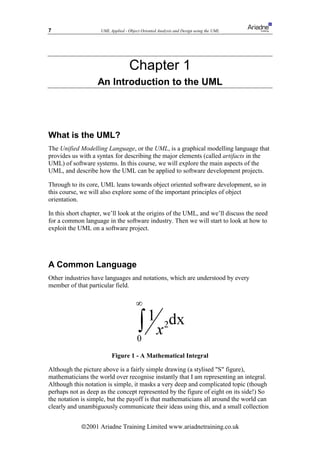 7                   UML Applied - Object Oriented Analysis and Design using the UML




                                   Chapter 1
                   An Introduction to the UML




What is the UML?
The Unified Modelling Language, or the UML, is a graphical modelling language that
provides us with a syntax for describing the major elements (called artifacts in the
UML) of software systems. In this course, we will explore the main aspects of the
UML, and describe how the UML can be applied to software development projects.

Through to its core, UML leans towards object oriented software development, so in
this course, we will also explore some of the important principles of object
orientation.

In this short chapter, we’ll look at the origins of the UML, and we’ll discuss the need
for a common language in the software industry. Then we will start to look at how to
exploit the UML on a software project.




A Common Language
Other industries have languages and notations, which are understood by every
member of that particular field.




                         Figure 1 - A Mathematical Integral

Although the picture above is a fairly simple drawing (a stylised "S" figure),
mathematicians the world over recognise instantly that I am representing an integral.
Although this notation is simple, it masks a very deep and complicated topic (though
perhaps not as deep as the concept represented by the figure of eight on its side!) So
the notation is simple, but the payoff is that mathematicians all around the world can
clearly and unambiguously communicate their ideas using this, and a small collection


             ã2001 Ariadne Training Limited www.ariadnetraining.co.uk
 