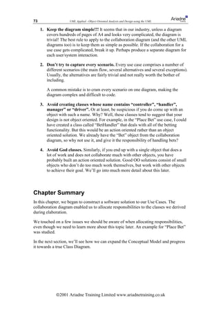 73                   UML Applied - Object Oriented Analysis and Design using the UML

     1. Keep the diagram simple!!! It seems that in our industry, unless a diagram
        covers hundreds of pages of A4 and looks very complicated, the diagram is
        trivial! The best rule to apply to the collaboration diagram (and the other UML
        diagrams too) is to keep them as simple as possible. If the collaboration for a
        use case gets complicated, break it up. Perhaps produce a separate diagram for
        each user/system interaction.

     2. Don’t try to capture every scenario. Every use case comprises a number of
        different scenarios (the main flow, several alternatives and several exceptions).
        Usually, the alternatives are fairly trivial and not really worth the bother of
        including.

        A common mistake is to cram every scenario on one diagram, making the
        diagram complex and difficult to code.

     3. Avoid creating classes whose name contains “controller”, “handler”,
        manager” or “driver”. Or at least, be suspicious if you do come up with an
        object with such a name. Why? Well, these classes tend to suggest that your
        design is not object oriented. For example, in the “Place Bet” use case, I could
        have created a class called “BetHandler” that deals with all of the betting
        functionality. But this would be an action oriented rather than an object
        oriented solution. We already have the “Bet” object from the collaboration
        diagram, so why not use it, and give it the responsibility of handling bets?

     4. Avoid God classes. Similarly, if you end up with a single object that does a
        lot of work and does not collaborate much with other objects, you have
        probably built an action oriented solution. Good OO solutions consist of small
        objects who don’t do too much work themselves, but work with other objects
        to achieve their goal. We’ll go into much more detail about this later.




Chapter Summary
In this chapter, we began to construct a software solution to our Use Cases. The
collaboration diagram enabled us to allocate responsibilities to the classes we derived
during elaboration.

We touched on a few issues we should be aware of when allocating responsibilities,
even though we need to learn more about this topic later. An example for “Place Bet”
was studied.

In the next section, we’ll see how we can expand the Conceptual Model and progress
it towards a true Class Diagram.




              ã2001 Ariadne Training Limited www.ariadnetraining.co.uk
 