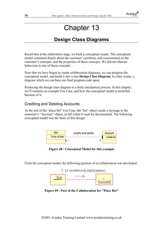 74                  UML Applied - Object Oriented Analysis and Design using the UML




                                 Chapter 13
                      Design Class Diagrams

Recall that at the elaboration stage, we built a conceptual model. The conceptual
model contained details about the customer’s problem, and concentrated on the
customer’s concepts, and the properties of those concepts. We did not allocate
behaviour to any of those concepts.

Now that we have begun to create collaboration diagrams, we can progress the
conceptual model, and build it into a true Design Class Diagram. In other words, a
diagram which we can base our final program code upon.

Producing the design class diagram is a fairly mechanical process. In this chapter,
we’ll examine an example Use Case, and how the conceptual model is modified
because of it.

Crediting and Debiting Accounts
At the end of the “place bet” Use Case, the “bet” object sends a message to the
customer’s “Account” object, to tell it that it must be decremented. The following
conceptual model was the basis of this design:




                  Figure 48 - Conceptual Model for this example



From the conceptual model, the following (portion of a) collaboration was developed:




               Figure 49 - Part of the Collaboration for Place Bet




            ã2001 Ariadne Training Limited www.ariadnetraining.co.uk
 