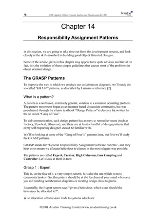 78                  UML Applied - Object Oriented Analysis and Design using the UML




                                 Chapter 14
           Responsibility Assignment Patterns

In this section, we are going to take time out from the development process, and look
closely at the skills involved in building good Object Oriented Designs.

Some of the advice given in this chapter may appear to be quite obvious and trivial. In
fact, it is the violation of these simple guidelines that causes most of the problems in
object oriented design.

The GRASP Patterns
To improve the way in which we produce our collaboration diagrams, we’ll study the
so-called “GRASP” patterns, as described by Larman in reference [2].

What is a pattern?
A pattern is a well used, extremely general, solution to a common occurring problem.
The pattern movement began as an internet-based discussion community, but was
popularised through the classic textbook “Design Patterns” (reference 6), written by
the so called “Gang of Four”.

To aid communication, each design pattern has an easy to remember name (such as
Factory, Flywheel, Observer), and there are at least a handful of design patterns that
every self respecting designer should be familiar with.

We’ll be looking at some of the “Gang of Four’s” patterns later, but first we’ll study
the GRASP patterns.

GRASP stands for “General Responsibility Assignment Software Patterns”, and they
help us to ensure we allocate behaviour to classes in the most elegant way possible.

The patterns are called Expert, Creator, High Cohesion, Low Coupling and
Controller. Let’s look at them in turn:

Grasp 1 : Expert
This is, on the face of it, a very simple pattern. It is also the one which is most
commonly broken! So, this pattern should be at the forefront of your mind whenever
you are building collaboration diagrams or creating design class diagrams.

Essentially, the Expert pattern says “given a behaviour, which class should the
behaviour be allocated to?”.

Wise allocation of behaviour leads to systems which are:

             ã2001 Ariadne Training Limited www.ariadnetraining.co.uk
 