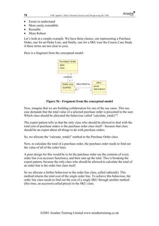 79                   UML Applied - Object Oriented Analysis and Design using the UML

•    Easier to understand
•    More easily extendible
•    Reusable
•    More Robust
Let’s look at a simple example. We have three classes, one representing a Purchase
Order, one for an Order Line, and finally, one for a SKU (see the Course Case Study
if these terms are not clear to you).

Here is a fragment from the conceptual model:




                  Figure 56 - Fragment from the conceptual model

Now, imagine that we are building collaboration for one of the use cases. This use
case demands that the total value of a selected purchase order is presented to the user.
Which class should be allocated the behaviour called “calculate_total()”?

The expert pattern tells us that the only class who should be allowed to deal with the
total cost of purchase orders is the purchase order class itself – because that class
should be an expert about all things to do with purchase orders.

So, we allocate the “calcuate_total()” method to the Purchase Order class.

Now, to calculate the total of a purchase order, the purchase order needs to find out
the value of all of the order lines.

A poor design for this would be to let the purchase order see the contents of every
order line (via accessor functions), and then sum up the total. This is breaking the
expert pattern, because the only class who should be allowed to calculate the total of
an order line is the order line class itself.

So we allocate a further behaviour to the order line class, called subtotal(). This
method returns the total cost of the single order line. To achieve this behaviour, the
order line class needs to find out the cost of a single SKU through another method
(this time, an accessor) called price() in the SKU class.




             ã2001 Ariadne Training Limited www.ariadnetraining.co.uk
 