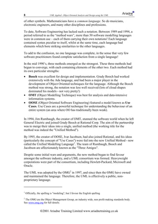 8                          UML Applied - Object Oriented Analysis and Design using the UML

of other symbols. Mathematicians have a common language. So do musicians,
electronic engineers, and many other disciplines and professions.

To date, Software Engineering has lacked such a notation. Between 1989 and 1994, a
period referred to as the “method wars”, more than 50 software modelling languages
were in common use – each of them carrying their own notations! Each language
contained syntax peculiar to itself, whilst at the same time, each language had
elements which bore striking similarities to the other languages.

To add to the confusion, no one language was complete, in the sense that very few
software practitioners found complete satisfaction from a single language!

In the mid 1990’s, three methods emerged as the strongest. These three methods had
begun to converge, with each containing elements of the other two. Each method had
its own particular strengths:
•      Booch was excellent for design and implementation. Grady Booch had worked
       extensively with the Ada language, and had been a major player in the
       development of Object Oriented techniques for the language. Although the Booch
       method was strong, the notation was less well received (lots of cloud shapes
       dominated his models - not very pretty!)
•      OMT (Object Modelling Technique) was best for analysis and data-intensive
       information systems.
•      OOSE (Object Oriented Software Engineering) featured a model known as Use
       Cases. Use Cases are a powerful technique for understanding the behaviour of an
       entire system (an area where OO has traditionally been weak).

In 1994, Jim Rumbaugh, the creator of OMT, stunned the software world when he left
General Electric and joined Grady Booch at Rational Corp. The aim of the partnership
was to merge their ideas into a single, unified method (the working title for the
method was indeed the "Unified Method").

By 1995, the creator of OOSE, Ivar Jacobson, had also joined Rational, and his ideas
(particularly the concept of "Use Cases") were fed into the new Unified Method - now
called the Unified Modelling Language1. The team of Rumbaugh, Booch and
Jacobson are affectionately known as the "Three Amigos".

Despite some initial wars and arguments, the new method began to find favour
amongst the software industry, and a UML consortium was formed. Heavyweight
corporations were part of the consortium, including Hewlett-Packard, Microsoft and
Oracle.

The UML was adopted by the OMG2 in 1997, and since then the OMG have owned
and maintained the language. Therefore, the UML is effectively a public, non-
proprietary language.


1
    Officially, the spelling is "modeling", but I favour the English spelling
2
 The OMG are the Object Management Group, an industry wide, non profit making standards body.
See www.omg.org for full details.


                  ã2001 Ariadne Training Limited www.ariadnetraining.co.uk
 