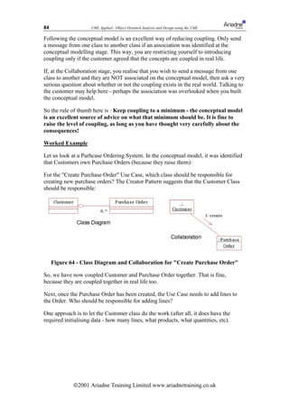 84                  UML Applied - Object Oriented Analysis and Design using the UML

Following the conceptual model is an excellent way of reducing coupling. Only send
a message from one class to another class if an association was identified at the
conceptual modelling stage. This way, you are restricting yourself to introducing
coupling only if the customer agreed that the concepts are coupled in real life.

If, at the Collaboration stage, you realise that you wish to send a message from one
class to another and they are NOT associated on the conceptual model, then ask a very
serious question about whether or not the coupling exists in the real world. Talking to
the customer may help here - perhaps the association was overlooked when you built
the conceptual model.

So the rule of thumb here is : Keep coupling to a minimum - the conceptual model
is an excellent source of advice on what that minimum should be. It is fine to
raise the level of coupling, as long as you have thought very carefully about the
consequences!

Worked Example

Let us look at a Purhcase Ordering System. In the conceptual model, it was identified
that Customers own Purchase Orders (because they raise them):

For the Create Purchase Order Use Case, which class should be responsible for
creating new purchase orders? The Creator Pattern suggests that the Customer Class
should be responsible:




     Figure 64 - Class Diagram and Collaboration for Create Purchase Order

So, we have now coupled Customer and Purchase Order together. That is fine,
because they are coupled together in real life too.

Next, once the Purchase Order has been created, the Use Case needs to add lines to
the Order. Who should be responsible for adding lines?

One approach is to let the Customer class do the work (after all, it does have the
required initialising data - how many lines, what products, what quantities, etc).




             ã2001 Ariadne Training Limited www.ariadnetraining.co.uk
 