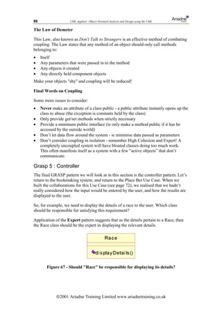 86                    UML Applied - Object Oriented Analysis and Design using the UML

The Law of Demeter

This Law, also known as Don't Talk to Strangers is an effective method of combating
coupling. The Law states that any method of an object should only call methods
belonging to:
•    Itself
•    Any parameters that were passed in to the method
•    Any objects it created
•    Any directly held component objects
Make your objects shy and coupling will be reduced!

Final Words on Coupling

Some more issues to consider:
•    Never make an attribute of a class public - a public attribute instantly opens up the
     class to abuse (the exception is constants held by the class)
•    Only provide get/set methods when strictly necessary
•    Provide a minimum public interface (ie only make a method public if it has be
     accessed by the outside world)
•    Don’t let data flow around the system - ie minimise data passed as parameters
•    Don’t consider coupling in isolation - remember High Cohesion and Expert! A
     completely uncoupled system will have bloated classes doing too much work.
     This often manifests itself as a system with a few “active objects” that don’t
     communicate.

Grasp 5 : Controller
The final GRASP pattern we will look at in this section is the controller pattern. Let’s
return to the bookmaking system, and return to the Place Bet Use Case. When we
built the collaborations for this Use Case (see page 72), we realised that we hadn’t
really considered how the input would be entered by the user, and how the results are
displayed to the user.

So, for example, we need to display the details of a race to the user. Which class
should be responsible for satisfying this requirement?

Application of the Expert pattern suggests that as the details pertain to a Race, then
the Race class should be the expert in displaying the relevant details.




        Figure 67 - Should Race be responsible for displaying its details?




              ã2001 Ariadne Training Limited www.ariadnetraining.co.uk
 