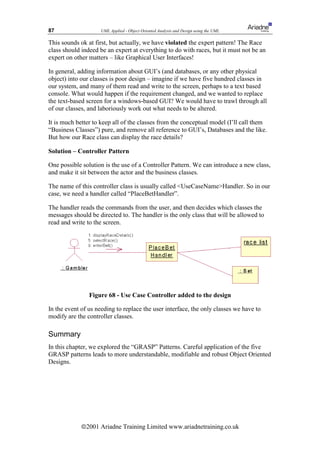 87                   UML Applied - Object Oriented Analysis and Design using the UML

This sounds ok at first, but actually, we have violated the expert pattern! The Race
class should indeed be an expert at everything to do with races, but it must not be an
expert on other matters – like Graphical User Interfaces!

In general, adding information about GUI’s (and databases, or any other physical
object) into our classes is poor design – imagine if we have five hundred classes in
our system, and many of them read and write to the screen, perhaps to a text based
console. What would happen if the requirement changed, and we wanted to replace
the text-based screen for a windows-based GUI? We would have to trawl through all
of our classes, and laboriously work out what needs to be altered.

It is much better to keep all of the classes from the conceptual model (I’ll call them
“Business Classes”) pure, and remove all reference to GUI’s, Databases and the like.
But how our Race class can display the race details?

Solution – Controller Pattern

One possible solution is the use of a Controller Pattern. We can introduce a new class,
and make it sit between the actor and the business classes.

The name of this controller class is usually called UseCaseNameHandler. So in our
case, we need a handler called “PlaceBetHandler”.

The handler reads the commands from the user, and then decides which classes the
messages should be directed to. The handler is the only class that will be allowed to
read and write to the screen.




                Figure 68 - Use Case Controller added to the design

In the event of us needing to replace the user interface, the only classes we have to
modify are the controller classes.

Summary
In this chapter, we explored the “GRASP” Patterns. Careful application of the five
GRASP patterns leads to more understandable, modifiable and robust Object Oriented
Designs.




             ã2001 Ariadne Training Limited www.ariadnetraining.co.uk
 